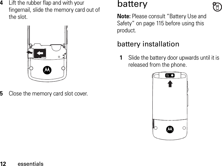 12essentials4Lift the rubber flap and with your fingernail, slide the memory card out of the slot.5Close the memory card slot cover.batteryNote: Please consult “Battery Use and Safety” on page 115 before using this product.battery installation1Slide the battery door upwards until it is released from the phone. 