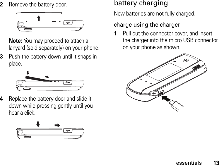 13essentialsbattery chargingNew batteries are not fully charged. charge using the charger1Pull out the connector cover, and insert the charger into the micro USB connector on your phone as shown.2Remove the battery door. Note: You may proceed to attach a lanyard (sold separately) on your phone.3Push the battery down until it snaps in place.4Replace the battery door and slide it down while pressing gently until you hear a click.