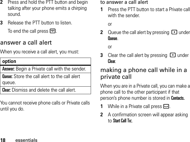 18essentials2Press and hold the PTT button and begin talking after your phone emits a chirping sound.3Release the PTT button to listen.To end the call press @.answer a call alertWhen you receive a call alert, you must:optionAnswer: Begin a Private call with the sender.Queue: Store the call alert to the call alert queue.Clear: Dismiss and delete the call alert.You cannot receive phone calls or Private calls until you do.to answer a call alert1Press the PTT button to start a Private call with the sender.or2Queue the call alert by pressing : under Queue.or3Clear the call alert by pressing : under Clear.making a phone call while in a private callWhen you are in a Private call, you can make a phone call to the other participant if that person’s phone number is stored in Contacts. 1While in a Private call press `.2A confirmation screen will appear asking to Start Call To:. 