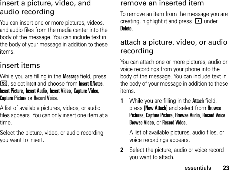 23essentialsinsert a picture, video, and audio recordingYou can insert one or more pictures, videos, and audio files from the media center into the body of the message. You can include text in the body of your message in addition to these items. insert items While you are filling in the Message field, press  /, select Insert and choose from Insert QNotes, Insert Picture, Insert Audio, Insert Video, Capture Video, Capture Picture or Record Voice.A list of available pictures, videos, or audio files appears. You can only insert one item at a time.Select the picture, video, or audio recording you want to insert. remove an inserted item To remove an item from the message you are creating, highlight it and press : under Delete.attach a picture, video, or audio recordingYou can attach one or more pictures, audio or voice recordings from your phone into the body of the message. You can include text in the body of your message in addition to these items. 1While you are filling in the Attach field, press [New Attach] and select from Browse Pictures, Capture Picture, Browse Audio, Record Voice, Browse Video, or Record Video.A list of available pictures, audio files, or voice recordings appears. 2Select the picture, audio or voice record you want to attach. 