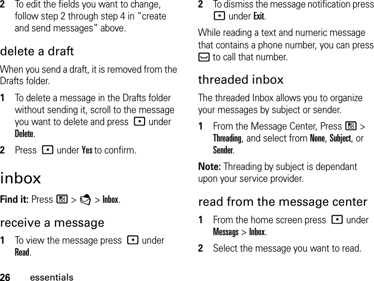 26essentials2To edit the fields you want to change, follow step 2 through step 4 in “create and send messages” above.delete a draftWhen you send a draft, it is removed from the Drafts folder.1To delete a message in the Drafts folder without sending it, scroll to the message you want to delete and press : under Delete.2Press : under Yes to confirm. inboxFind it: Press / &gt; E &gt; Inbox.receive a message1To view the message press : under Read.2To dismiss the message notification press : under Exit.While reading a text and numeric message that contains a phone number, you can press ` to call that number.threaded inboxThe threaded Inbox allows you to organize your messages by subject or sender. 1From the Message Center, Press / &gt; Threading, and select from None, Subject, or Sender.Note: Threading by subject is dependant upon your service provider.read from the message center1From the home screen press : under Messags &gt; Inbox.2Select the message you want to read. 