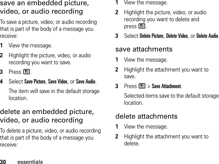 30essentialssave an embedded picture, video, or audio recording To save a picture, video, or audio recording that is part of the body of a message you receive: 1View the message. 2Highlight the picture, video, or audio recording you want to save. 3Press /. 4Select Save Picture, Save Video, or Save Audio. The item will save in the default storage location. delete an embedded picture, video, or audio recording To delete a picture, video, or audio recording that is part of the body of a message you receive: 1View the message. 2Highlight the picture, video, or audio recording you want to delete and  press /.3Select Delete Picture, Delete Video, or Delete Audio.save attachments 1View the message.2Highlight the attachment you want to save. 3Press / &gt; Save Attachment. Selected items save to the default storage location. delete attachments 1View the message. 2Highlight the attachment you want to delete. 