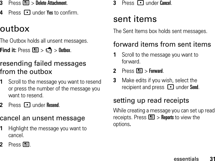 31essentials3Press / &gt; Delete Attachment. 4Press : under Yes to confirm. outboxThe Outbox holds all unsent messages.Find it: Press / &gt; E &gt; Outbox.resending failed messages from the outbox1Scroll to the message you want to resend or press the number of the message you want to resend.2Press : under Resend.cancel an unsent message1Highlight the message you want to cancel.2Press /.3Press : under Cancel.sent itemsThe Sent Items box holds sent messages.forward items from sent items1Scroll to the message you want to forward.2Press / &gt; Forward. 3Make edits if you wish, select the recipient and press : under Send.setting up read receiptsWhile creating a message you can set up read receipts. Press / &gt; Reports to view the options.