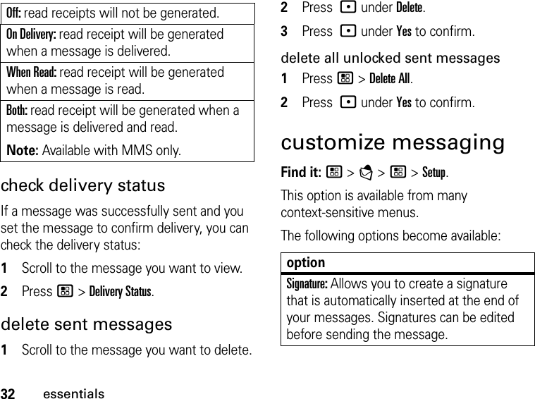 Off: read receipts will not be generated.On Delivery: read receipt will be generated when a message is delivered.When Read: read receipt will be generated when a message is read.Both: read receipt will be generated when a message is delivered and read. Note: Available with MMS only.32essentialscheck delivery status If a message was successfully sent and you set the message to confirm delivery, you can check the delivery status: 1Scroll to the message you want to view.2Press / &gt; Delivery Status. delete sent messages1Scroll to the message you want to delete.2Press : under Delete.3Press : under Yes to confirm.delete all unlocked sent messages1Press / &gt; Delete All.2Press : under Yes to confirm.customize messagingFind it: / &gt; E &gt; / &gt; Setup. This option is available from many context-sensitive menus.The following options become available: optionSignature: Allows you to create a signature that is automatically inserted at the end of your messages. Signatures can be edited before sending the message. 