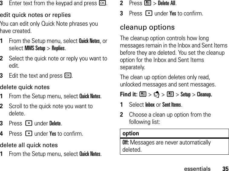 35essentials3Enter text from the keypad and press r.edit quick notes or repliesYou can edit only Quick Note phrases you have created. 1From the Setup menu, select Quick Notes, or select MMS Setup &gt; Replies. 2Select the quick note or reply you want to edit. 3Edit the text and press r. delete quick notes 1From the Setup menu, select Quick Notes. 2Scroll to the quick note you want to delete. 3Press : under Delete. 4Press : under Yes to confirm. delete all quick notes 1From the Setup menu, select Quick Notes. 2Press / &gt; Delete All. 3Press : under Yes to confirm. cleanup optionsThe cleanup option controls how long messages remain in the Inbox and Sent Items before they are deleted. You set the cleanup option for the Inbox and Sent Items separately. The clean up option deletes only read, unlocked messages and sent messages. Find it: / &gt; E &gt; / &gt; Setup &gt; Cleanup.1Select Inbox or Sent Items.2Choose a clean up option from the following list:optionOff: Messages are never automatically deleted.