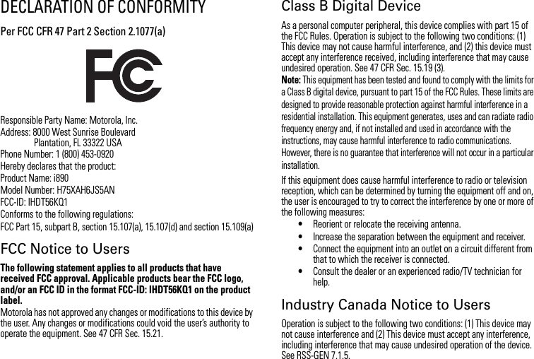 DECLARATION OF CONFORMITYPer FCC CFR 47 Part 2 Section 2.1077(a)Responsible Party Name: Motorola, Inc.Address: 8000 West Sunrise Boulevard Plantation, FL 33322 USA Phone Number: 1 (800) 453-0920Hereby declares that the product:Product Name: i890Model Number: H75XAH6JS5ANFCC-ID: IHDT56KQ1Conforms to the following regulations:FCC Part 15, subpart B, section 15.107(a), 15.107(d) and section 15.109(a)FCC Notice to UsersThe following statement applies to all products that have received FCC approval. Applicable products bear the FCC logo, and/or an FCC ID in the format FCC-ID: IHDT56KQ1 on the product label.Motorola has not approved any changes or modifications to this device by the user. Any changes or modifications could void the user’s authority to operate the equipment. See 47 CFR Sec. 15.21.Class B Digital DeviceAs a personal computer peripheral, this device complies with part 15 of the FCC Rules. Operation is subject to the following two conditions: (1) This device may not cause harmful interference, and (2) this device must accept any interference received, including interference that may cause undesired operation. See 47 CFR Sec. 15.19 (3).Note: This equipment has been tested and found to comply with the limits for a Class B digital device, pursuant to part 15 of the FCC Rules. These limits are designed to provide reasonable protection against harmful interference in a residential installation. This equipment generates, uses and can radiate radio frequency energy and, if not installed and used in accordance with the instructions, may cause harmful interference to radio communications. However, there is no guarantee that interference will not occur in a particular installation.If this equipment does cause harmful interference to radio or television reception, which can be determined by turning the equipment off and on, the user is encouraged to try to correct the interference by one or more of the following measures:•Reorient or relocate the receiving antenna.•Increase the separation between the equipment and receiver.•Connect the equipment into an outlet on a circuit different from that to which the receiver is connected.•Consult the dealer or an experienced radio/TV technician for help.Industry Canada Notice to UsersOperation is subject to the following two conditions: (1) This device may not cause interference and (2) This device must accept any interference, including interference that may cause undesired operation of the device. See RSS-GEN 7.1.5.