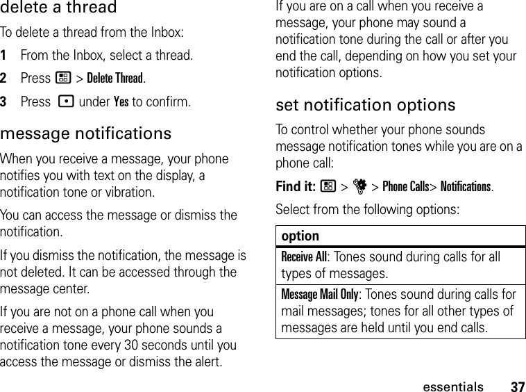 37essentialsdelete a threadTo delete a thread from the Inbox:1From the Inbox, select a thread.2Press / &gt; Delete Thread. 3Press : under Yes to confirm.message notificationsWhen you receive a message, your phone notifies you with text on the display, a notification tone or vibration.You can access the message or dismiss the notification.If you dismiss the notification, the message is not deleted. It can be accessed through the message center.If you are not on a phone call when you receive a message, your phone sounds a notification tone every 30 seconds until you access the message or dismiss the alert.If you are on a call when you receive a message, your phone may sound a notification tone during the call or after you end the call, depending on how you set your notification options.set notification optionsTo control whether your phone sounds message notification tones while you are on a phone call:Find it: / &gt; u &gt; Phone Calls&gt; Notifications.Select from the following options:optionReceive All: Tones sound during calls for all types of messages.Message Mail Only: Tones sound during calls for mail messages; tones for all other types of messages are held until you end calls.