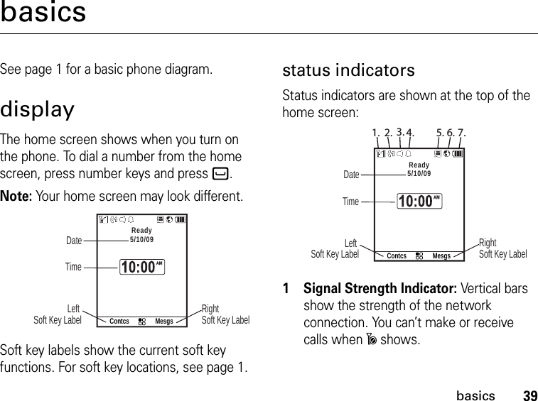 39basicsbasicsSee page 1 for a basic phone diagram.displayThe home screen shows when you turn on the phone. To dial a number from the home screen, press number keys and press `.Note: Your home screen may look different.Contcs MesgsReady5/10/09 DateRight Soft Key LabelLeft Soft Key Label TimeSoft key labels show the current soft key functions. For soft key locations, see page 1.status indicatorsStatus indicators are shown at the top of the home screen:Contcs MesgsReady5/10/09 DateRight Soft Key LabelLeft Soft Key Label Time1. 2. 3. 4. 5. 6. 7.1Signal Strength Indicator: Vertical bars show the strength of the network connection. You can’t make or receive calls when ~ shows.