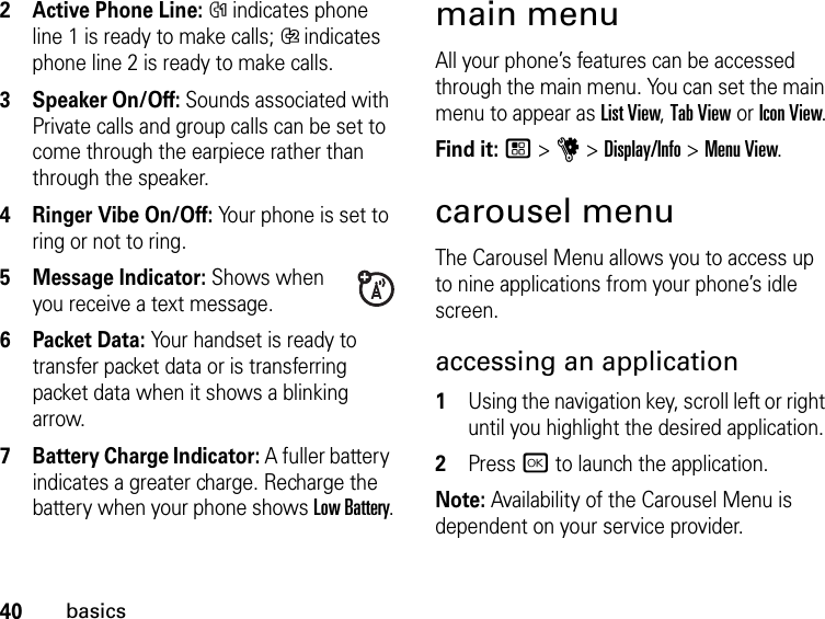 40basics2Active Phone Line: % indicates phone line 1 is ready to make calls; &apos; indicates phone line 2 is ready to make calls.3Speaker On/Off: Sounds associated with Private calls and group calls can be set to come through the earpiece rather than through the speaker.4Ringer Vibe On/Off: Your phone is set to ring or not to ring.5Message Indicator: Shows when you receive a text message.6 Packet Data: Your handset is ready to transfer packet data or is transferring packet data when it shows a blinking arrow.7 Battery Charge Indicator: A fuller battery indicates a greater charge. Recharge the battery when your phone shows Low Battery.main menuAll your phone’s features can be accessed through the main menu. You can set the main menu to appear as List View, Tab View or Icon View.Find it: / &gt; u &gt; Display/Info &gt; Menu View.carousel menuThe Carousel Menu allows you to access up to nine applications from your phone’s idle screen.accessing an application1Using the navigation key, scroll left or right until you highlight the desired application.2Press r to launch the application.Note: Availability of the Carousel Menu is dependent on your service provider.