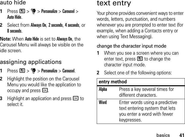 41basicsauto hide1Press / &gt; u &gt; Personalize &gt; Carousel &gt;  Auto Hide.2Select from Always On, 2 seconds, 4 seconds, or  8 seconds.Note: When Auto Hide is set to Always On, the Carousel Menu will always be visible on the idle screen.assigning applications1Press / &gt; u &gt; Personalize &gt; Carousel.2Highlight the position on the Carousel Menu you would like the application to occupy and press r.3Highlight an application and press r to select it.text entryYour phone provides convenient ways to enter words, letters, punctuation, and numbers whenever you are prompted to enter text (for example, when adding a Contacts entry or when using Text Messaging).change the character input mode1When you see a screen where you can enter text, press / to change the character input mode.2Select one of the following options:entry methodAlphaPress a key several times for different characters.WordEnter words using a predictive text entering system that lets you enter a word with fewer keypresses.