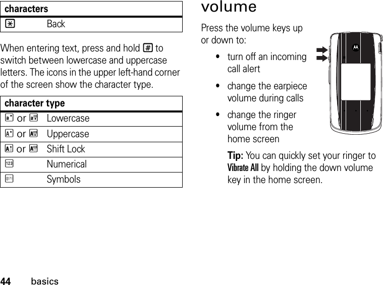 44basicsWhen entering text, press and hold # to switch between lowercase and uppercase letters. The icons in the upper left-hand corner of the screen show the character type.character typeQ or TLowercaseR or UUppercaseS or VShift LockWNumericalXSymbolsvolume Press the volume keys up or down to:•turn off an incoming call alert•change the earpiece volume during calls•change the ringer volume from the home screenTip: You can quickly set your ringer to Vibrate All by holding the down volume key in the home screen.*Backcharacters