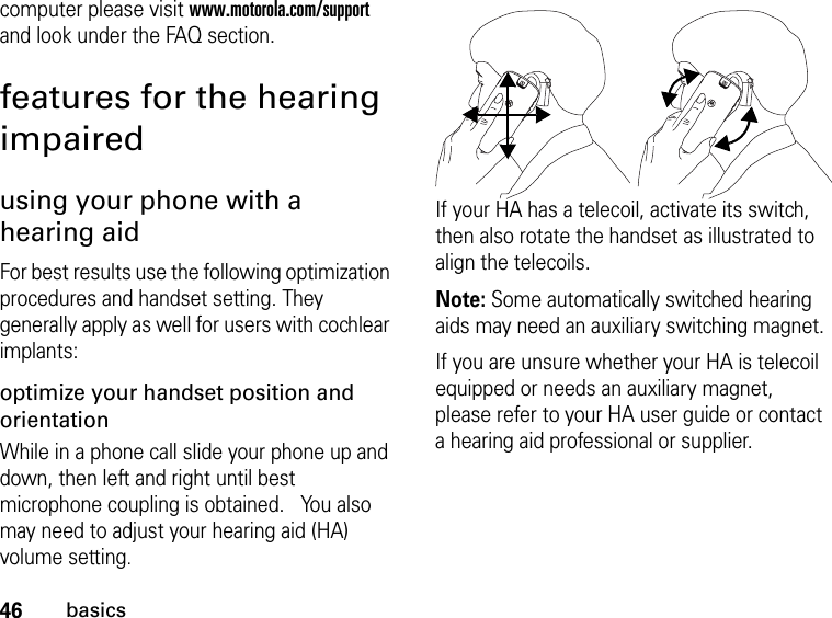 46basicscomputer please visit www.motorola.com/support and look under the FAQ section.features for the hearing impairedusing your phone with a hearing aidFor best results use the following optimization procedures and handset setting. They generally apply as well for users with cochlear implants:optimize your handset position and orientationWhile in a phone call slide your phone up and down, then left and right until best microphone coupling is obtained.   You also may need to adjust your hearing aid (HA) volume setting.If your HA has a telecoil, activate its switch, then also rotate the handset as illustrated to align the telecoils.Note: Some automatically switched hearing aids may need an auxiliary switching magnet.If you are unsure whether your HA is telecoil equipped or needs an auxiliary magnet, please refer to your HA user guide or contact a hearing aid professional or supplier.