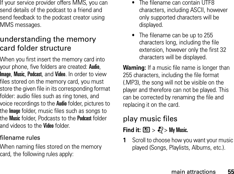 55main attractionsIf your service provider offers MMS, you can send details of the podcast to a friend and send feedback to the podcast creator using MMS messages.understanding the memory card folder structureWhen you first insert the memory card into your phone, five folders are created: Audio, Image, Music, Podcast, and Video. In order to view files stored on the memory card, you must store the given file in its corresponding format folder: audio files such as ring tones, and voice recordings to the Audio folder, pictures to the Image folder, music files such as songs to the Music folder, Podcasts to the Podcast folder and videos to the Video folder.filename rules When naming files stored on the memory card, the following rules apply: •The filename can contain UTF8 characters, including ASCII, however only supported characters will be displayed.•The filename can be up to 255 characters long, including the file extension, however only the first 32 characters will be displayed.Warning: If a music file name is longer than 255 characters, including the file format (.MP3), the song will not be visible on the player and therefore can not be played. This can be corrected by renaming the file and replacing it on the card.play music files Find it: / &gt; j&gt; My Music.1Scroll to choose how you want your music played (Songs, Playlists, Albums, etc.).