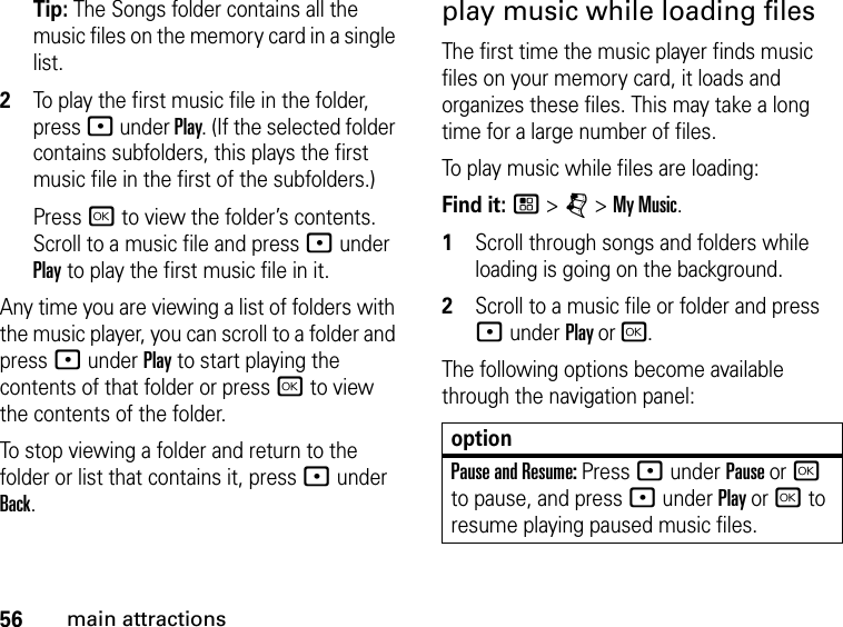 56main attractionsTip: The Songs folder contains all the music files on the memory card in a single list. 2To play the first music file in the folder, press : under Play. (If the selected folder contains subfolders, this plays the first music file in the first of the subfolders.)Press r to view the folder’s contents. Scroll to a music file and press : under Play to play the first music file in it. Any time you are viewing a list of folders with the music player, you can scroll to a folder and press : under Play to start playing the contents of that folder or press r to view the contents of the folder. To stop viewing a folder and return to the folder or list that contains it, press : under Back.play music while loading filesThe first time the music player finds music files on your memory card, it loads and organizes these files. This may take a long time for a large number of files. To play music while files are loading:Find it: / &gt; j &gt; My Music.1Scroll through songs and folders while loading is going on the background. 2Scroll to a music file or folder and press : under Play or r.The following options become available through the navigation panel:optionPause and Resume: Press : under Pause or r to pause, and press : under Play or r to resume playing paused music files.