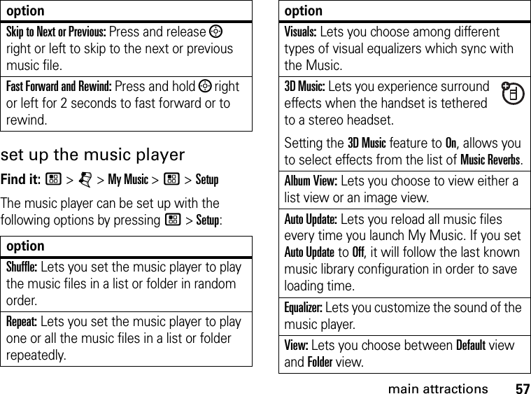 57main attractionsset up the music playerFind it: / &gt; j &gt; My Music &gt; / &gt; SetupThe music player can be set up with the following options by pressing / &gt; Setup:Skip to Next or Previous: Press and release ; right or left to skip to the next or previous music file.Fast Forward and Rewind: Press and hold ; right or left for 2 seconds to fast forward or to rewind.optionShuffle: Lets you set the music player to play the music files in a list or folder in random order. Repeat: Lets you set the music player to play one or all the music files in a list or folder repeatedly. optionVisuals: Lets you choose among different types of visual equalizers which sync with the Music.3D Music: Lets you experience surround effects when the handset is tethered to a stereo headset. Setting the 3D Music feature to On, allows you to select effects from the list of Music Reverbs.Album View: Lets you choose to view either a list view or an image view.Auto Update: Lets you reload all music files every time you launch My Music. If you set Auto Update to Off, it will follow the last known music library configuration in order to save loading time.Equalizer: Lets you customize the sound of the music player.View: Lets you choose between Default view and Folder view.option