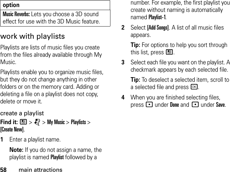 58main attractionswork with playlists Playlists are lists of music files you create from the files already available through My Music. Playlists enable you to organize music files, but they do not change anything in other folders or on the memory card. Adding or deleting a file on a playlist does not copy, delete or move it. create a playlist Find it: / &gt; j &gt; My Music &gt; Playlists &gt;  [Create New]. 1Enter a playlist name. Note: If you do not assign a name, the playlist is named Playlist followed by a number. For example, the first playlist you create without naming is automatically named Playlist-1.2Select [Add Songs]. A list of all music files appears. Tip: For options to help you sort through this list, press /. 3Select each file you want on the playlist. A checkmark appears by each selected file. Tip: To deselect a selected item, scroll to a selected file and press r.4When you are finished selecting files, press : under Done and : under Save.Music Reverbs: Lets you choose a 3D sound effect for use with the 3D Music feature.option