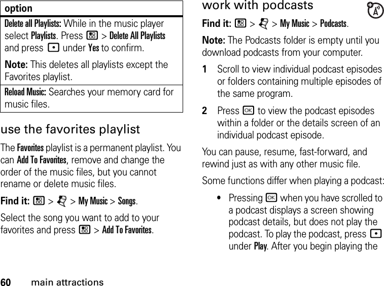 60main attractionsuse the favorites playlistThe Favorites playlist is a permanent playlist. You can Add To Favorites, remove and change the order of the music files, but you cannot rename or delete music files.Find it: / &gt; j &gt; My Music &gt; Songs.Select the song you want to add to your favorites and press / &gt; Add To Favorites.work with podcastsFind it: / &gt; j &gt; My Music &gt; Podcasts.Note: The Podcasts folder is empty until you download podcasts from your computer.1Scroll to view individual podcast episodes or folders containing multiple episodes of the same program. 2Press r to view the podcast episodes within a folder or the details screen of an individual podcast episode. You can pause, resume, fast-forward, and rewind just as with any other music file.Some functions differ when playing a podcast:•Pressing r when you have scrolled to a podcast displays a screen showing podcast details, but does not play the podcast. To play the podcast, press : under Play. After you begin playing the Delete all Playlists: While in the music player select Playlists. Press / &gt; Delete All Playlists and press : under Yes to confirm.Note: This deletes all playlists except the Favorites playlist.Reload Music: Searches your memory card for music files.option