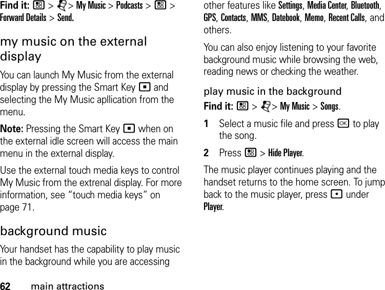 62main attractionsFind it: / &gt; j&gt; My Music &gt; Podcasts &gt; / &gt; Forward Details &gt; Send.my music on the external displayYou can launch My Music from the external display by pressing the Smart Key ( and selecting the My Music apllication from the menu.Note: Pressing the Smart Key ( when on the external idle screen will access the main menu in the external display.Use the external touch media keys to control My Music from the extrenal display. For more information, see “touch media keys” on page 71.background musicYour handset has the capability to play music in the background while you are accessing other features like Settings, Media Center, Bluetooth, GPS, Contacts, MMS, Datebook, Memo, Recent Calls, and others.You can also enjoy listening to your favorite background music while browsing the web, reading news or checking the weather.play music in the backgroundFind it: / &gt; j&gt; My Music &gt; Songs. 1Select a music file and press r to play the song. 2Press / &gt; Hide Player.The music player continues playing and the handset returns to the home screen. To jump back to the music player, press : under Player.