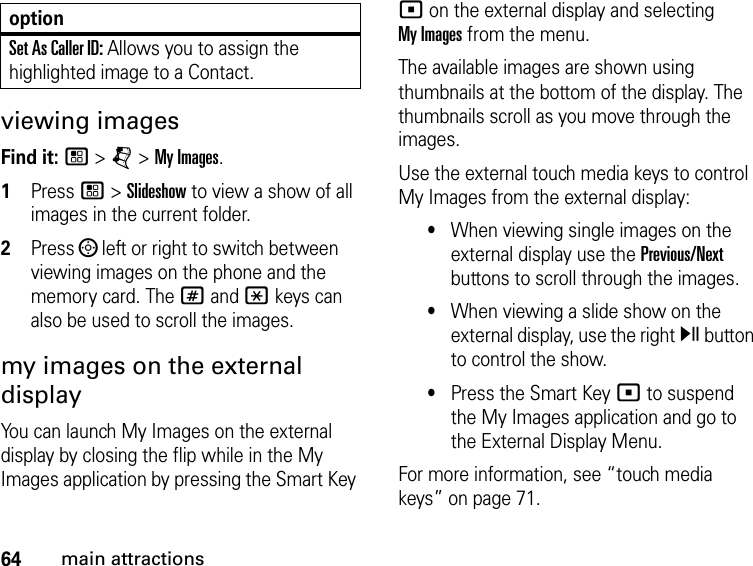 64main attractionsviewing imagesFind it: / &gt; j &gt; My Images.1Press / &gt; Slideshow to view a show of all images in the current folder.2Press ; left or right to switch between viewing images on the phone and the memory card. The # and * keys can also be used to scroll the images.my images on the external displayYou can launch My Images on the external display by closing the flip while in the My Images application by pressing the Smart Key ( on the external display and selecting  My Images from the menu.The available images are shown using thumbnails at the bottom of the display. The thumbnails scroll as you move through the images. Use the external touch media keys to control My Images from the external display: •When viewing single images on the external display use the Previous/Next buttons to scroll through the images. •When viewing a slide show on the external display, use the right y button to control the show. •Press the Smart Key ( to suspend the My Images application and go to the External Display Menu.For more information, see “touch media keys” on page 71.Set As Caller ID: Allows you to assign the highlighted image to a Contact.option