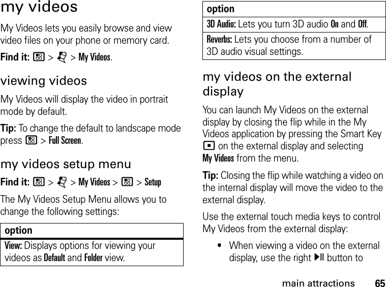 65main attractionsmy videosMy Videos lets you easily browse and view video files on your phone or memory card. Find it: / &gt; j &gt; My Videos. viewing videosMy Videos will display the video in portrait mode by default. Tip: To change the default to landscape mode press / &gt; Full Screen.my videos setup menuFind it: / &gt; j &gt; My Videos &gt; / &gt; SetupThe My Videos Setup Menu allows you to change the following settings: optionView: Displays options for viewing your videos as Default and Folder view.3D Audio: Lets you turn 3D audio On and Off.Reverbs: Lets you choose from a number of 3D audio visual settings.my videos on the external displayYou can launch My Videos on the external display by closing the flip while in the My Videos application by pressing the Smart Key ( on the external display and selecting  My Videos from the menu.Tip: Closing the flip while watching a video on the internal display will move the video to the external display.Use the external touch media keys to control My Videos from the external display: •When viewing a video on the external display, use the right y button to option