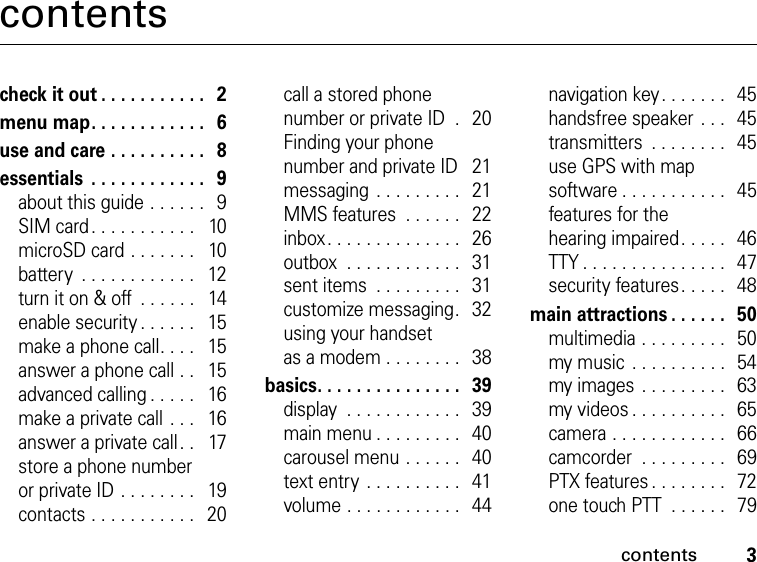 3contentscontentscheck it out . . . . . . . . . . .   2menu map. . . . . . . . . . . .   6use and care . . . . . . . . . .   8essentials  . . . . . . . . . . . .   9about this guide . . . . . .   9SIM card. . . . . . . . . . .   10microSD card . . . . . . .   10battery  . . . . . . . . . . . .   12turn it on &amp; off  . . . . . .   14enable security . . . . . .   15make a phone call. . . .   15answer a phone call . .   15advanced calling . . . . .   16make a private call . . .   16answer a private call. .   17store a phone number or private ID . . . . . . . .   19contacts . . . . . . . . . . .   20call a stored phone number or private ID  .  20Finding your phone number and private ID   21messaging . . . . . . . . .   21MMS features  . . . . . .   22inbox. . . . . . . . . . . . . .   26outbox  . . . . . . . . . . . .   31sent items  . . . . . . . . .   31customize messaging.   32using your handset as a modem . . . . . . . .   38basics. . . . . . . . . . . . . . .   39display  . . . . . . . . . . . .   39main menu . . . . . . . . .   40carousel menu . . . . . .   40text entry . . . . . . . . . .   41volume . . . . . . . . . . . .   44navigation key. . . . . . .  45handsfree speaker . . .  45transmitters  . . . . . . . .  45use GPS with map software . . . . . . . . . . .   45features for the  hearing impaired. . . . .  46TTY . . . . . . . . . . . . . . .  47security features. . . . .  48main attractions . . . . . .   50multimedia . . . . . . . . .   50my music . . . . . . . . . .  54my images . . . . . . . . .   63my videos . . . . . . . . . .   65camera . . . . . . . . . . . .   66camcorder  . . . . . . . . .  69PTX features . . . . . . . .   72one touch PTT  . . . . . .  79