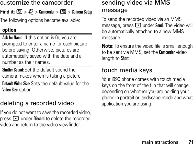 71main attractionscustomize the camcorderFind it: / &gt; j &gt; Camcorder &gt; / &gt; Camera SetupThe following options become available:optionAsk for Name: If this option is On, you are prompted to enter a name for each picture before saving. Otherwise, pictures are automatically saved with the date and a number as their names.Shutter Sound: Set the default sound the camera makes when is taking a picture.Default Video Size: Sets the default value for the Video Size option.  deleting a recorded videoIf you do not want to save the recorded video, press : under Discard to delete the recorded video and return to the video viewfinder.sending video via MMS messageTo send the recorded video via an MMS message, press : under Send. The video will be automatically attached to a new MMS message.Note: To ensure the video file is small enough to be sent via MMS, set the Camcorder video length to Short.touch media keysYour i890 phone comes with touch media keys on the front of the flip that will change depending on whether you are holding your phone in portrait or landscape mode and what application you are using.