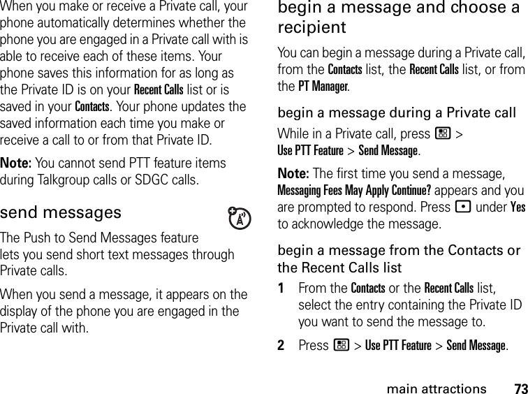 73main attractionsWhen you make or receive a Private call, your phone automatically determines whether the phone you are engaged in a Private call with is able to receive each of these items. Your phone saves this information for as long as the Private ID is on your Recent Calls list or is saved in your Contacts. Your phone updates the saved information each time you make or receive a call to or from that Private ID.Note: You cannot send PTT feature items during Talkgroup calls or SDGC calls.send messagesThe Push to Send Messages feature lets you send short text messages through Private calls.When you send a message, it appears on the display of the phone you are engaged in the Private call with.begin a message and choose a recipient You can begin a message during a Private call, from the Contacts list, the Recent Calls list, or from the PT Manager.begin a message during a Private callWhile in a Private call, press / &gt;  Use PTT Feature &gt; Send Message.Note: The first time you send a message, Messaging Fees May Apply Continue? appears and you are prompted to respond. Press : under Yes to acknowledge the message.begin a message from the Contacts or the Recent Calls list1From the Contacts or the Recent Calls list, select the entry containing the Private ID you want to send the message to.2Press / &gt; Use PTT Feature &gt; Send Message.