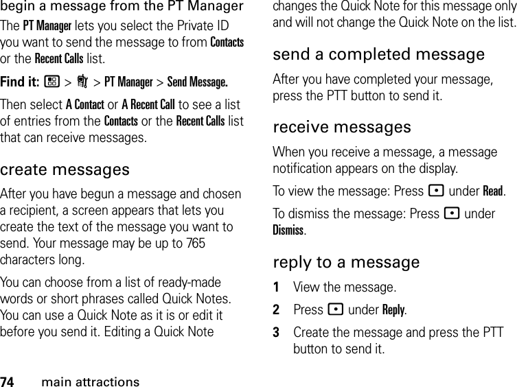 74main attractionsbegin a message from the PT ManagerThe PT Manager lets you select the Private ID you want to send the message to from Contacts or the Recent Calls list.Find it: / &gt; N &gt; PT Manager &gt; Send Message.Then select A Contact or A Recent Call to see a list of entries from the Contacts or the Recent Calls list that can receive messages.create messagesAfter you have begun a message and chosen a recipient, a screen appears that lets you create the text of the message you want to send. Your message may be up to 765 characters long. You can choose from a list of ready-made words or short phrases called Quick Notes. You can use a Quick Note as it is or edit it before you send it. Editing a Quick Note changes the Quick Note for this message only and will not change the Quick Note on the list. send a completed messageAfter you have completed your message, press the PTT button to send it.receive messages When you receive a message, a message notification appears on the display. To view the message: Press : under Read. To dismiss the message: Press : under Dismiss.reply to a message1View the message.2Press : under Reply.3Create the message and press the PTT button to send it.