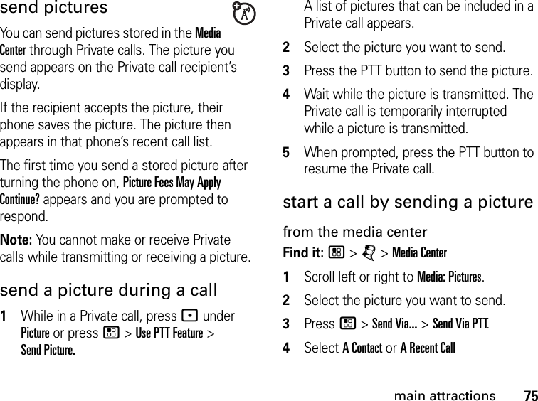 75main attractionssend picturesYou can send pictures stored in the Media Center through Private calls. The picture you send appears on the Private call recipient’s display. If the recipient accepts the picture, their phone saves the picture. The picture then appears in that phone’s recent call list.The first time you send a stored picture after turning the phone on, Picture Fees May Apply Continue? appears and you are prompted to respond.Note: You cannot make or receive Private calls while transmitting or receiving a picture.send a picture during a call1While in a Private call, press : under Picture or press / &gt; Use PTT Feature &gt;  Send Picture.A list of pictures that can be included in a Private call appears.2Select the picture you want to send.3Press the PTT button to send the picture. 4Wait while the picture is transmitted. The Private call is temporarily interrupted while a picture is transmitted. 5When prompted, press the PTT button to resume the Private call. start a call by sending a picturefrom the media centerFind it: / &gt; j &gt; Media Center1Scroll left or right to Media: Pictures.2Select the picture you want to send.3Press / &gt; Send Via... &gt; Send Via PTT.4Select A Contact or A Recent Call