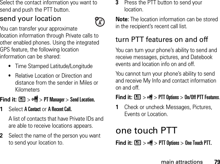 79main attractionsSelect the contact information you want to send and push the PTT button.send your locationYou can transfer your approximate location information through Private calls to other enabled phones. Using the integrated GPS feature, the following location information can be shared:•Time Stamped Latitude/Longitude•Relative Location or Direction and distance from the sender in Miles or KilometersFind it: / &gt; S &gt; PT Manager &gt; Send Location.1Select A Contact or A Recent Call.A list of contacts that have Private IDs and are able to receive locations appears.2Select the name of the person you want to send your location to.3Press the PTT button to send your location.Note: The location information can be stored in the recipient’s recent call list.turn PTT features on and off You can turn your phone’s ability to send and receive messages, pictures, and Datebook events and location info on and off. You cannot turn your phone’s ability to send and receive My Info and contact information on and off. Find it: / &gt; S &gt; PTT Options &gt; On/Off PTT Features.1Check or uncheck Messages, Pictures, Events or Location.one touch PTTFind it: / &gt; S &gt; PTT Options &gt; One Touch PTT.