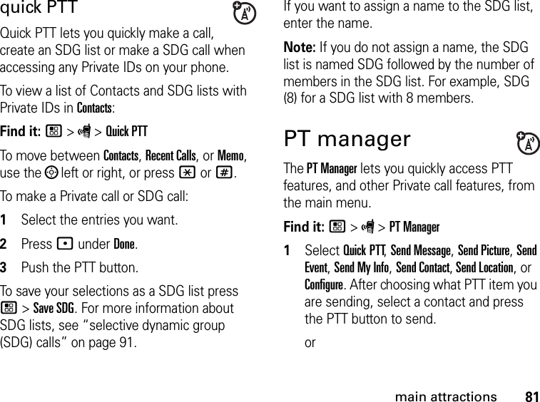 81main attractionsquick PTTQuick PTT lets you quickly make a call, create an SDG list or make a SDG call when accessing any Private IDs on your phone. To view a list of Contacts and SDG lists with Private IDs in Contacts: Find it: / &gt; S &gt; Quick PTTTo move between Contacts, Recent Calls, or Memo, use the ; left or right, or press * or #.To make a Private call or SDG call: 1Select the entries you want.2Press : under Done.3Push the PTT button.To save your selections as a SDG list press / &gt; Save SDG. For more information about SDG lists, see “selective dynamic group (SDG) calls” on page 91.If you want to assign a name to the SDG list, enter the name.Note: If you do not assign a name, the SDG list is named SDG followed by the number of members in the SDG list. For example, SDG (8) for a SDG list with 8 members.PT managerThe PT Manager lets you quickly access PTT features, and other Private call features, from the main menu. Find it: / &gt; S &gt; PT Manager1Select Quick PTT, Send Message, Send Picture, Send Event, Send My Info, Send Contact, Send Location, or Configure. After choosing what PTT item you are sending, select a contact and press the PTT button to send.or