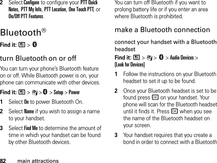 82main attractions2Select Configure to configure your PTT Quick Notes, PTT My Info, PTT Location, One Touch PTT, or On/Off PTT Features.Bluetooth® Find it: / &gt; cturn Bluetooth on or offYou can turn your phone’s Bluetooth feature on or off. While Bluetooth power is on, your phone can communicate with other devices.Find it: / &gt; C &gt;c &gt; Setup &gt; Power1Select On to power Bluetooth On.2Select Name if you wish to assign a name to your handset.3Select Find Me to determine the amount of time in which your handset can be found by other Bluetooth devices.You can turn off Bluetooth if you want to prolong battery life or if you enter an area where Bluetooth is prohibited.make a Bluetooth connectionconnect your handset with a Bluetooth headsetFind it: / &gt; C &gt; c &gt; Audio Devices &gt;  [Look for Devices]1Follow the instructions on your Bluetooth headset to set it up to be found.2Once your Bluetooth headset is set to be found press r on your handset. Your phone will scan for the Bluetooth headset until it finds it. Press r when you see the name of the Bluetooth headset on your screen.3Your handset requires that you create a bond in order to connect with a Bluetooth 