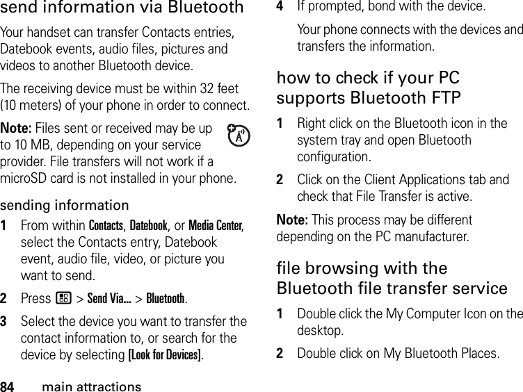 84main attractionssend information via BluetoothYour handset can transfer Contacts entries, Datebook events, audio files, pictures and videos to another Bluetooth device.The receiving device must be within 32 feet (10 meters) of your phone in order to connect.Note: Files sent or received may be up to 10 MB, depending on your service provider. File transfers will not work if a microSD card is not installed in your phone.sending information1From within Contacts, Datebook, or Media Center, select the Contacts entry, Datebook event, audio file, video, or picture you want to send.2Press / &gt; Send Via... &gt; Bluetooth.3Select the device you want to transfer the contact information to, or search for the device by selecting [Look for Devices].4If prompted, bond with the device.Your phone connects with the devices and transfers the information.how to check if your PC supports Bluetooth FTP1Right click on the Bluetooth icon in the system tray and open Bluetooth configuration.2Click on the Client Applications tab and check that File Transfer is active.Note: This process may be different depending on the PC manufacturer.file browsing with the Bluetooth file transfer service1Double click the My Computer Icon on the desktop.2Double click on My Bluetooth Places.