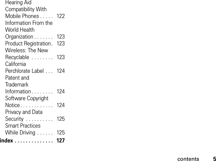 5contentsHearing Aid  Compatibility With  Mobile Phones . . . . .   122Information From the World Health  Organization . . . . . . .   123Product Registration.   123Wireless: The New Recyclable  . . . . . . . .   123California  Perchlorate Label . . .   124Patent and  Trademark  Information. . . . . . . .   124Software Copyright  Notice. . . . . . . . . . . .   124Privacy and Data  Security  . . . . . . . . . .   125Smart Practices  While Driving . . . . . .   125index . . . . . . . . . . . . . .   127