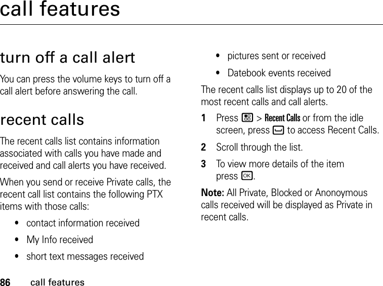 86call featurescall featuresturn off a call alertYou can press the volume keys to turn off a call alert before answering the call.recent callsThe recent calls list contains information associated with calls you have made and received and call alerts you have received.When you send or receive Private calls, the recent call list contains the following PTX items with those calls:•contact information received•My Info received•short text messages received•pictures sent or received•Datebook events receivedThe recent calls list displays up to 20 of the most recent calls and call alerts.1Press / &gt; Recent Calls or from the idle screen, press ` to access Recent Calls.2Scroll through the list.3To view more details of the item  press r.Note: All Private, Blocked or Anonoymous calls received will be displayed as Private in recent calls.