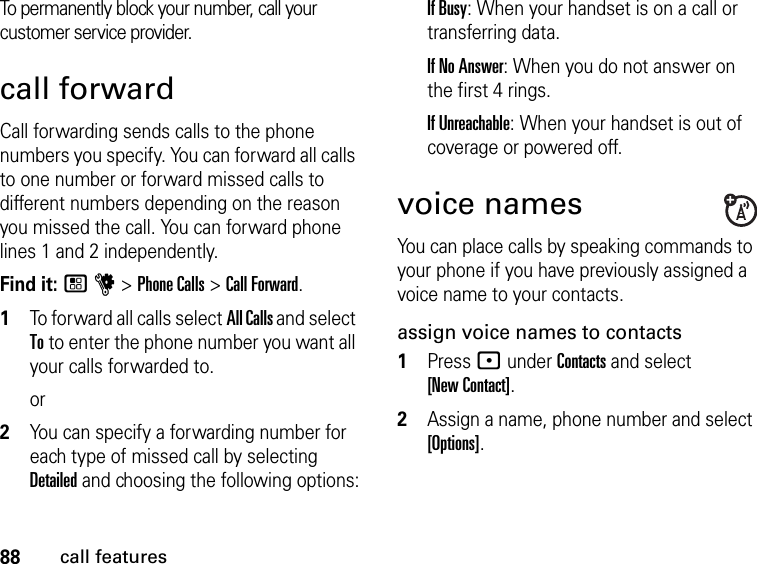 88call featuresTo permanently block your number, call your customer service provider.call forwardCall forwarding sends calls to the phone numbers you specify. You can forward all calls to one number or forward missed calls to different numbers depending on the reason you missed the call. You can forward phone lines 1 and 2 independently.Find it: / u &gt; Phone Calls &gt; Call Forward.1To forward all calls select All Calls and select To to enter the phone number you want all your calls forwarded to.or2You can specify a forwarding number for each type of missed call by selecting Detailed and choosing the following options:If Busy: When your handset is on a call or transferring data.If No Answer: When you do not answer on the first 4 rings.If Unreachable: When your handset is out of coverage or powered off.voice namesYou can place calls by speaking commands to your phone if you have previously assigned a voice name to your contacts.assign voice names to contacts1Press : under Contacts and select  [New Contact].2Assign a name, phone number and select [Options].