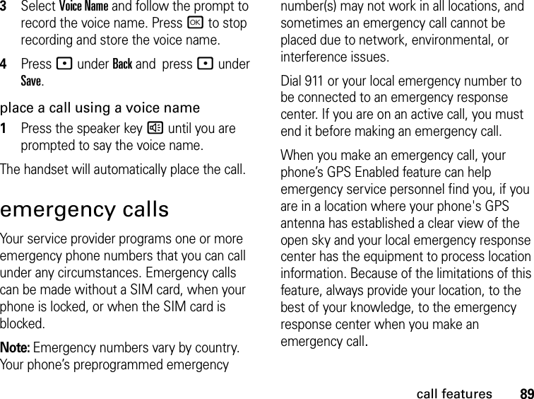 89call features3Select Voice Name and follow the prompt to record the voice name. Press r to stop recording and store the voice name.4Press : under Back and  press : under Save.place a call using a voice name1Press the speaker key ) until you are prompted to say the voice name.The handset will automatically place the call.emergency callsYour service provider programs one or more emergency phone numbers that you can call under any circumstances. Emergency calls can be made without a SIM card, when your phone is locked, or when the SIM card is blocked.Note: Emergency numbers vary by country. Your phone’s preprogrammed emergency number(s) may not work in all locations, and sometimes an emergency call cannot be placed due to network, environmental, or interference issues.Dial 911 or your local emergency number to be connected to an emergency response center. If you are on an active call, you must end it before making an emergency call. When you make an emergency call, your phone’s GPS Enabled feature can help emergency service personnel find you, if you are in a location where your phone&apos;s GPS antenna has established a clear view of the open sky and your local emergency response center has the equipment to process location information. Because of the limitations of this feature, always provide your location, to the best of your knowledge, to the emergency response center when you make an emergency call.