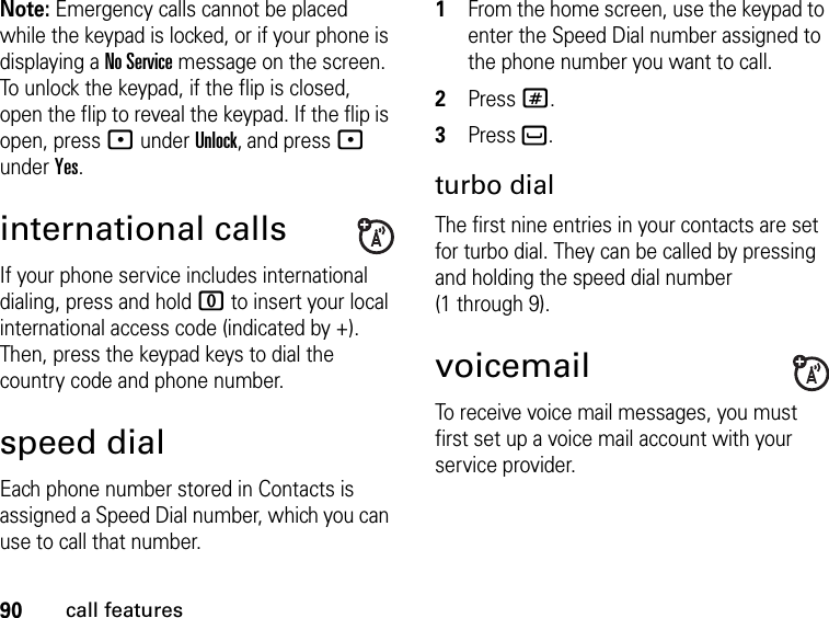 90call featuresNote: Emergency calls cannot be placed while the keypad is locked, or if your phone is displaying a No Service message on the screen. To unlock the keypad, if the flip is closed, open the flip to reveal the keypad. If the flip is open, press : under Unlock, and press : under Yes.international callsIf your phone service includes international dialing, press and hold 0 to insert your local international access code (indicated by +). Then, press the keypad keys to dial the country code and phone number.speed dialEach phone number stored in Contacts is assigned a Speed Dial number, which you can use to call that number.1From the home screen, use the keypad to enter the Speed Dial number assigned to the phone number you want to call.2Press #.3Press `.turbo dialThe first nine entries in your contacts are set for turbo dial. They can be called by pressing and holding the speed dial number (1 through 9).voicemailTo receive voice mail messages, you must first set up a voice mail account with your service provider.