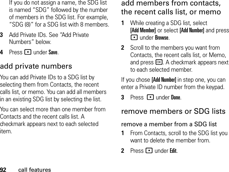 92call featuresIf you do not assign a name, the SDG list is named “SDG” followed by the number of members in the SDG list. For example, “SDG (8)” for a SDG list with 8 members.3Add Private IDs. See “Add Private Numbers” below.4Press : under Save.add private numbersYou can add Private IDs to a SDG list by selecting them from Contacts, the recent calls list, or memo. You can add all members in an existing SDG list by selecting the list. You can select more than one member from Contacts and the recent calls list. A checkmark appears next to each selected item.add members from contacts, the recent calls list, or memo1While creating a SDG list, select  [Add Member] or select [Add Number] and press : under Browse.2Scroll to the members you want from Contacts, the recent calls list, or Memo, and press r. A checkmark appears next to each selected member. If you chose [Add Number] in step one, you can enter a Private ID number from the keypad. 3Press : under Done.remove members or SDG listsremove a member from a SDG list1From Contacts, scroll to the SDG list you want to delete the member from.2Press : under Edit.