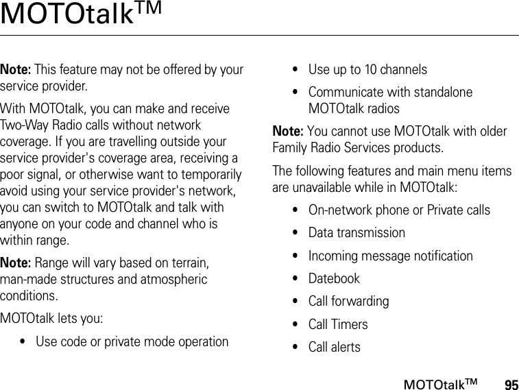 95MOTOtalkTMMOTOtalkTM Note: This feature may not be offered by your service provider.With MOTOtalk, you can make and receive Two-Way Radio calls without network coverage. If you are travelling outside your service provider&apos;s coverage area, receiving a poor signal, or otherwise want to temporarily avoid using your service provider&apos;s network, you can switch to MOTOtalk and talk with anyone on your code and channel who is within range.Note: Range will vary based on terrain,  man-made structures and atmospheric conditions.MOTOtalk lets you:•Use code or private mode operation•Use up to 10 channels•Communicate with standalone MOTOtalk radiosNote: You cannot use MOTOtalk with older Family Radio Services products.The following features and main menu items are unavailable while in MOTOtalk:•On-network phone or Private calls•Data transmission•Incoming message notification•Datebook•Call forwarding•Call Timers•Call alerts