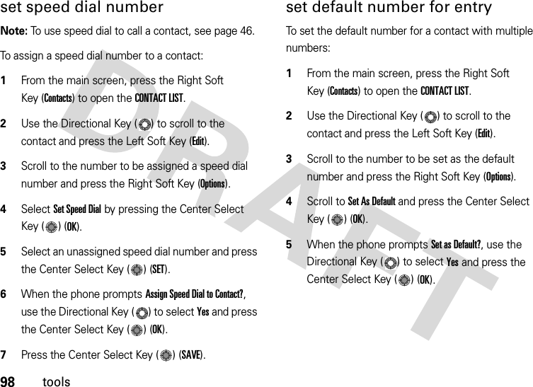 98toolsset speed dial numberNote: To use speed dial to call a contact, see page 46.To assign a speed dial number to a contact:  1From the main screen, press the Right Soft Key (Contacts) to open the CONTACT LIST.2Use the Directional Key ( ) to scroll to the contact and press the Left Soft Key (Edit).3Scroll to the number to be assigned a speed dial number and press the Right Soft Key (Options).4Select Set Speed Dial by pressing the Center Select Key ( ) (OK).5Select an unassigned speed dial number and press the Center Select Key ( ) (SET).6When the phone prompts Assign Speed Dial to Contact?, use the Directional Key ( ) to select Yes and press the Center Select Key ( ) (OK).7Press the Center Select Key ( ) (SAVE).set default number for entryTo set the default number for a contact with multiple numbers:  1From the main screen, press the Right Soft Key (Contacts) to open the CONTACT LIST.2Use the Directional Key ( ) to scroll to the contact and press the Left Soft Key (Edit).3Scroll to the number to be set as the default number and press the Right Soft Key (Options).4Scroll to Set As Default and press the Center Select Key ( ) (OK).5When the phone prompts Set as Default?, use the Directional Key ( ) to select Yes and press the Center Select Key ( ) (OK).