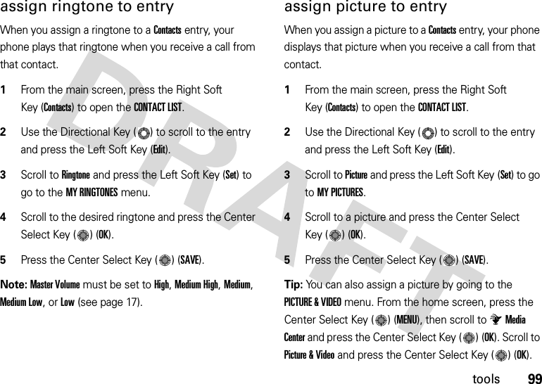 99toolsassign ringtone to entryWhen you assign a ringtone to a Contacts entry, your phone plays that ringtone when you receive a call from that contact.  1From the main screen, press the Right Soft Key (Contacts) to open the CONTACT LIST.2Use the Directional Key ( ) to scroll to the entry and press the Left Soft Key (Edit).3Scroll to Ringtone and press the Left Soft Key (Set) to go to the MY RINGTONES menu.4Scroll to the desired ringtone and press the Center Select Key ( ) (OK).5Press the Center Select Key ( ) (SAVE).Note: Master Volume must be set to High, Medium High, Medium, Medium Low, or Low (see page 17).assign picture to entryWhen you assign a picture to a Contacts entry, your phone displays that picture when you receive a call from that contact.  1From the main screen, press the Right Soft Key (Contacts) to open the CONTACT LIST.2Use the Directional Key ( ) to scroll to the entry and press the Left Soft Key (Edit).3Scroll to Picture and press the Left Soft Key (Set) to go to MY PICTURES.4Scroll to a picture and press the Center Select Key ( ) (OK).5Press the Center Select Key ( ) (SAVE).Tip: You can also assign a picture by going to the PICTURE &amp; VIDEO menu. From the home screen, press the Center Select Key ( ) (MENU), then scroll to Media Center and press the Center Select Key ( ) (OK). Scroll to Picture &amp; Video and press the Center Select Key ( ) (OK). 