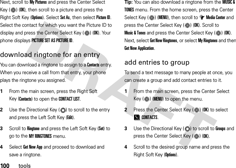 100toolsNext, scroll to My Pictures and press the Center Select Key ( ) (OK), then scroll to a picture and press the Right Soft Key (Options). Select Set As, then select Picture ID. Select the contact for which you want the Picture ID to display and press the Center Select Key ( ) (OK). Your phone displays PICTURE SET AS PICTURE ID.download ringtone for an entryYou can download a ringtone to assign to a Contacts entry. When you receive a call from that entry, your phone plays the ringtone you assigned.  1From the main screen, press the Right Soft Key (Contacts) to open the CONTACT LIST.2Use the Directional Key ( ) to scroll to the entry and press the Left Soft Key (Edit).3Scroll to Ringtone and press the Left Soft Key (Set) to go to the MY RINGTONES menu.4Select Get New App and proceed to download and save a ringtone.Tip: You can also download a ringtone from the MUSIC &amp; TONES menu. From the home screen, press the Center Select Key ( ) (MENU), then scroll to Media Center and press the Center Select Key ( ) (OK). Scroll to Music &amp; Tones and press the Center Select Key ( ) (OK). Next, select Get New Ringtones, or select My Ringtones and then Get New Application.add entries to groupTo send a text message to many people at once, you can create a group and add contact entries to it.  1From the main screen, press the Center Select Key ( ) (MENU) to open the menu.2Press the Center Select Key ( ) (OK) to select [CONTACTS.3Use the Directional Key ( ) to scroll to Groups and press the Center Select Key ( ) (OK).4Scroll to the desired group name and press the Right Soft Key (Options).