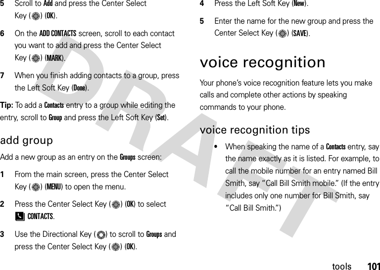 101tools5Scroll to Add and press the Center Select Key ( ) (OK).6On the ADD CONTACTS screen, scroll to each contact you want to add and press the Center Select Key ( ) (MARK).7When you finish adding contacts to a group, press the Left Soft Key (Done).Tip: To add a Contacts entry to a group while editing the entry, scroll to Group and press the Left Soft Key (Set). add groupAdd a new group as an entry on the Groupsscreen:  1From the main screen, press the Center Select Key ( ) (MENU) to open the menu.2Press the Center Select Key ( ) (OK) to select [CONTACTS.3Use the Directional Key ( ) to scroll to Groups and press the Center Select Key ( ) (OK).4Press the Left Soft Key (New).5Enter the name for the new group and press the Center Select Key ( ) (SAVE).voice recognitionYour phone’s voice recognition feature lets you make calls and complete other actions by speaking commands to your phone.voice recognition tips•When speaking the name of a Contacts entry, say the name exactly as it is listed. For example, to call the mobile number for an entry named Bill Smith, say “Call Bill Smith mobile.” (If the entry includes only one number for Bill Smith, say “Call Bill Smith.”)