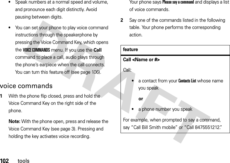 102tools•Speak numbers at a normal speed and volume, and pronounce each digit distinctly. Avoid pausing between digits.•You can set your phone to play voice command instructions through the speakerphone by pressing the Voice Command Key, which opens the VOICE COMMANDS menu. If you use the Call command to place a call, audio plays through the phone’s earpiece when the call connects. You can turn this feature off (see page 106).voice commands  1With the phone flip closed, press and hold the Voice Command Key on the right side of the phone.Note: With the phone open, press and release the Voice Command Key (see page 3). Pressing and holding the key activates voice recording.Your phone says Please say a command and displays a list of voice commands.2Say one of the commands listed in the following table. Your phone performs the corresponding action.featureCall &lt;Name or #&gt;Call:•a contact from your Contacts List whose name you speakor•a phone number you speakFor example, when prompted to say a command, say “Call Bill Smith mobile” or “Call 8475551212.”