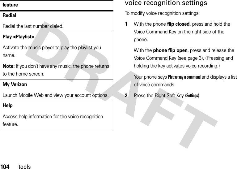 104toolsvoice recognition settingsTo modify voice recognition settings:  1With the phone flip closed, press and hold the Voice Command Key on the right side of the phone.With the phone flip open, press and release the Voice Command Key (see page 3). (Pressing and holding the key activates voice recording.)Your phone says Please say a command and displays a list of voice commands.2Press the Right Soft Key (Settings).RedialRedial the last number dialed.Play &lt;Playlist&gt;Activate the music player to play the playlist you name.Note: If you don’t have any music, the phone returns to the home screen.My VerizonLaunch Mobile Web and view your account options.HelpAccess help information for the voice recognition feature.feature