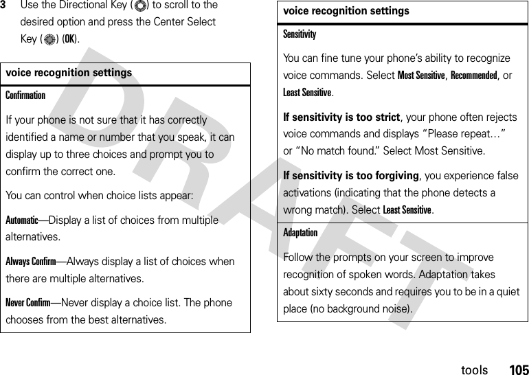 105tools3Use the Directional Key ( ) to scroll to the desired option and press the Center Select Key ( ) (OK).voice recognition settingsConfirmationIf your phone is not sure that it has correctly identified a name or number that you speak, it can display up to three choices and prompt you to confirm the correct one.You can control when choice lists appear:Automatic—Display a list of choices from multiple alternatives.Always Confirm—Always display a list of choices when there are multiple alternatives.Never Confirm—Never display a choice list. The phone chooses from the best alternatives.SensitivityYou can fine tune your phone’s ability to recognize voice commands. Select Most Sensitive, Recommended, or Least Sensitive.If sensitivity is too strict, your phone often rejects voice commands and displays “Please repeat…” or “No match found.” Select Most Sensitive.If sensitivity is too forgiving, you experience false activations (indicating that the phone detects a wrong match). Select Least Sensitive.AdaptationFollow the prompts on your screen to improve recognition of spoken words. Adaptation takes about sixty seconds and requires you to be in a quiet place (no background noise).voice recognition settings