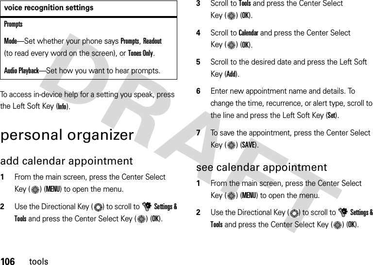 106toolsTo access in-device help for a setting you speak, press the Left Soft Key (Info).personal organizeradd calendar appointment   1From the main screen, press the Center Select Key ( ) (MENU) to open the menu.2Use the Directional Key ( ) to scroll to uSettings &amp; Tools and press the Center Select Key ( ) (OK).3Scroll to Tools and press the Center Select Key ( ) (OK).4Scroll to Calendar and press the Center Select Key ( ) (OK).5Scroll to the desired date and press the Left Soft Key (Add).6Enter new appointment name and details. To change the time, recurrence, or alert type, scroll to the line and press the Left Soft Key (Set).7To save the appointment, press the Center Select Key ( ) (SAVE).see calendar appointment  1From the main screen, press the Center Select Key ( ) (MENU) to open the menu.2Use the Directional Key ( ) to scroll to uSettings &amp; Tools and press the Center Select Key ( ) (OK).PromptsMode—Set whether your phone says Prompts, Readout (to read every word on the screen), or Tones Only.Audio Playback—Set how you want to hear prompts. voice recognition settings