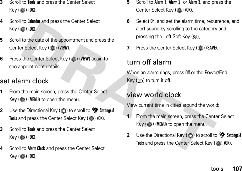 107tools3Scroll to Tools and press the Center Select Key ( ) (OK).4Scroll to Calendar and press the Center Select Key ( ) (OK).5Scroll to the date of the appointment and press the Center Select Key ( ) (VIEW).6Press the Center Select Key ( ) (VIEW) again to see appointment details.set alarm clock  1From the main screen, press the Center Select Key ( ) (MENU) to open the menu.2Use the Directional Key ( ) to scroll to uSettings &amp; Tools and press the Center Select Key ( ) (OK).3Scroll to Tools and press the Center Select Key ( ) (OK).4Scroll to Alarm Clock and press the Center Select Key ( ) (OK).5Scroll to Alarm 1, Alarm 2, or Alarm 3, and press the Center Select Key ( ) (OK).6Select On, and set the alarm time, recurrence, and alert sound by scrolling to the category and pressing the Left Soft Key (Set).7Press the Center Select Key ( ) (SAVE).turn off alarmWhen an alarm rings, press Off or the Power/End Key ( ) to turn it off.view world clockView current time in cities around the world:  1From the main screen, press the Center Select Key ( ) (MENU) to open the menu.2Use the Directional Key ( ) to scroll to uSettings &amp; Tools and press the Center Select Key ( ) (OK).PWR/END