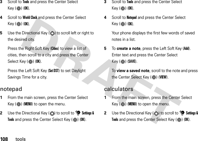 108tools3Scroll to Tools and press the Center Select Key ( ) (OK).4Scroll to World Clock and press the Center Select Key ( ) (OK).5Use the Directional Key ( ) to scroll left or right to the desired city.Press the Right Soft Key (Cities) to view a list of cities, then scroll to a city and press the Center Select Key ( ) (OK).Press the Left Soft Key (Set DST) to set Daylight Savings Time for a city.notepad  1From the main screen, press the Center Select Key ( ) (MENU) to open the menu.2Use the Directional Key ( ) to scroll to uSettings &amp; Tools and press the Center Select Key ( ) (OK).3Scroll to Tools and press the Center Select Key ( ) (OK).4Scroll to Notepad and press the Center Select Key ( ) (OK).Your phone displays the first few words of saved notes in a list.5To create a note, press the Left Soft Key (Add). Enter text and press the Center Select Key ( ) (SAVE).To view a saved note, scroll to the note and press the Center Select Key ( ) (VIEW).calculators  1From the main screen, press the Center Select Key ( ) (MENU) to open the menu.2Use the Directional Key ( ) to scroll to uSettings &amp; Tools and press the Center Select Key ( ) (OK).